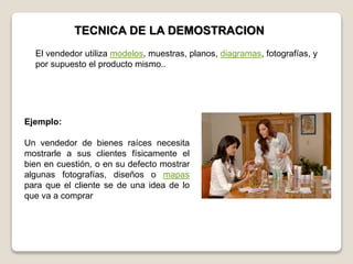 TECNICA DE LA DEMOSTRACION
Ejemplo:
Un vendedor de bienes raíces necesita
mostrarle a sus clientes físicamente el
bien en cuestión, o en su defecto mostrar
algunas fotografías, diseños o mapas
para que el cliente se de una idea de lo
que va a comprar
El vendedor utiliza modelos, muestras, planos, diagramas, fotografías, y
por supuesto el producto mismo..
 