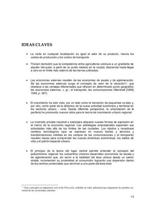 15
IDEAS CLAVES
 La renta en cualquier localización es igual al valor de su producto, menos los
costos de producción y los costos de transporte.
 Thünen demostró que la competencia entre agricultores conduce a un gradiente de
alquiler del suelo: a partir de un punto máximo en la ciudad, desciende hasta llegar
a cero en el límite más externo de las tierras cultivadas.
 Las economías externas resultan de las economías de escala y de aglomeración.
De las economías externas surge el concepto de valor de la situación7/, que
obedece a las ventajas diferenciales que ofrecen en determinado punto geográfico
las economías externas, v. gr., el transporte, las comunicaciones (Marshall [1890]
1948, p. 367).
 El crecimiento ha sido visto, por un lado como la transición de esquemas rurales y,
por otro, como parte de la dinámica de la nueva actividad económica y territorial en
los sectores urbano - rural. Desde diferente perspectiva, la urbanización de la
periferia ha promovido nuevos retos para la teoría de crecimiento urbano regional.
 La inversión privada nacional o extranjera adquiere nuevas formas de expresión en
el marco de la economía regional. Las estrategias empresariales expanden sus
actividades más allá de los límites de las ciudades. Los rápidos y novedosos
cambios tecnológicos (que se expresan en nuevos bienes y servicios y
transformaciones inéditas en los campos de las comunicaciones y el transporte)
resultan claves para comprender las nuevas dinámicas económicas, los estilos de
vida y el patrón espacial urbano.
 El principio de la teoría del lugar central permite entender el concepto del
policentrismo regional: los subcentros urbanos desarrollan economías de escala y
de aglomeración que, sin servir a la totalidad del área urbana desde un centro
simple, incrementan su proximidad al consumidor logrando una dispersión dentro
de los centros comerciales que servirían a una parte del área total.
7
/ Este concepto se emparenta con el de Plusvalía, referido al valor adicional que adquieren los predios en
virtud de las economías externas.
 