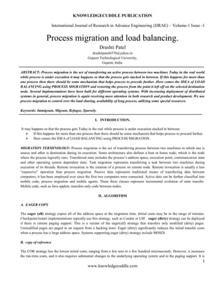 KNOWLEDGECUDDLE PUBLICATION
International Journal of Research in Advance Engineering (IJRAE) – Volume-1 Issue -1
1
www.knowledgecuddle.com
Process migration and load balancing.
Drashti Patel
drashtipatel6576@yahoo.in
Gujarat Technological University,
Gujarat, India.
ABSTRACT: Process migration is the act of transferring an active process between two machines Today in the real world
while process is under execution it may happens so that the process gets stacked in between. If this happens for more than
one process then there should be some mechanism that helps process to precede further .Here comes the IDEA of LOAD
BALANCING using PROCESS MIGRATION and restoring the process from the point it left off on the selected destination
node. Several implementations have been built for different operating systems. With increasing deployment of distributed
systems in general, process migration is again receiving more attention in both research and product development. We use
process migration to control over the load sharing, availability of long process, utilizing some special resources.
Keywords: Immigrant, Migrant, Refugee, Sparsely.
I. INTRODUCTION.
It may happens so that the process gets Today in the real while process is under execution stacked in between.
 If this happens for more than one process then there should be some mechanism that helps process to proceed further.
 Here comes the IDEA of LOAD BALANCING using PROCESS MIGRATION.
MIGRATION TERMINOLOGY: Process migration is the act of transferring process between two machines in which one is
source and other is destination during its execution. Some architecture also defines a host or home node, which is the node
where the process logically runs. Transferred state includes the process’s address space, execution point, communication state
and other operating system dependent state. Task migration represents transferring a task between two machines during
execution of its threads. Remote invocation is the creation of a process on remote node. Remote invocation is usually a less
“expensive” operation than process migration. Passive data represents traditional means of transferring data between
computers; it has been employed ever since the first two computers were connected. Active data can be further classified into
mobile code, process migration and mobile agents. These three classes represent incremental evolution of state transfer.
Mobile code, such as Java applets, transfers only code between nodes.
II. ALGORITHM
A. EAGER COPY
The eager (all) strategy copies all of the address space at the migration time. Initial costs may be in the range of minutes.
Checkpoint/restart implementations typically use this strategy, such as Condor or LSF. eager (dirty) strategy can be deployed
if there is remote paging support. This is a variant of the eager(all) strategy that transfers only modified (dirty) pages.
Unmodified pages are paged in on request from a backing store. Eager (dirty) significantly reduces the initial transfer costs
when a process has a large address space. Systems supporting eager (dirty) strategy include MOSIX.
B. copy of reference
The COR strategy has the lowest initial costs, ranging from a few tens to a few hundred microseconds. However, it increases
the run-time costs, and it also requires substantial changes to the underlying operating system and to the paging support. It is
 