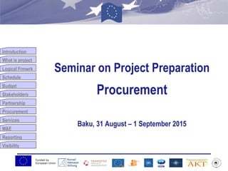 Funded by
European Union
Introduction
What is project
Logical Frmwrk
Schedule
Budget
Stakeholders
Partnership
Procurement
Services
M&E
Reporting
Visibility
Seminar on Project Preparation
Procurement
Baku, 31 August – 1 September 2015
 
