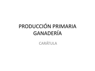 PRODUCCIÓN PRIMARIA
GANADERÍA
CARÁTULA
 
