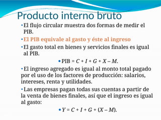Producto interno bruto
21-19
⚫El flujo circular muestra dos formas de medir el
PIB.
⚫El PIB equivale al gasto y éste al ingreso
⚫El gasto total en bienes y servicios finales es igual
al PIB.
⚫PIB = C + I + G + X – M.
⚫ El ingreso agregado es igual al monto total pagado
por el uso de los factores de producción: salarios,
intereses, renta y utilidades.
⚫ Las empresas pagan todas sus cuentas a partir de
la venta de bienes finales, así que el ingreso es igual
al gasto:
⚫Y = C + I + G + (X – M).
 