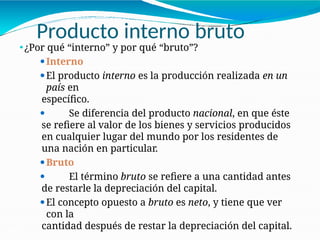 Producto interno bruto
21-20
⚫¿Por qué “interno” y por qué “bruto”?
⚫Interno
⚫El producto interno es la producción realizada en un
país en
específico.
⚫ Se diferencia del producto nacional, en que éste
se refiere al valor de los bienes y servicios producidos
en cualquier lugar del mundo por los residentes de
una nación en particular.
⚫Bruto
⚫ El término bruto se refiere a una cantidad antes
de restarle la depreciación del capital.
⚫El concepto opuesto a bruto es neto, y tiene que ver
con la
cantidad después de restar la depreciación del capital.
 