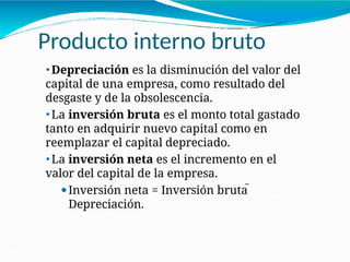 Producto interno bruto
21-21
⚫ Depreciación es la disminución del valor del
capital de una empresa, como resultado del
desgaste y de la obsolescencia.
⚫ La inversión bruta es el monto total gastado
tanto en adquirir nuevo capital como en
reemplazar el capital depreciado.
⚫ La inversión neta es el incremento en el
valor del capital de la empresa.
⚫Inversión neta = Inversión bruta 
Depreciación.
 