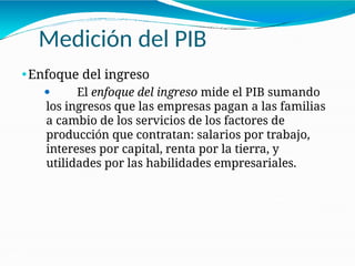 Medición del PIB
21-26
⚫Enfoque del ingreso
⚫ El enfoque del ingreso mide el PIB sumando
los ingresos que las empresas pagan a las familias
a cambio de los servicios de los factores de
producción que contratan: salarios por trabajo,
intereses por capital, renta por la tierra, y
utilidades por las habilidades empresariales.
 