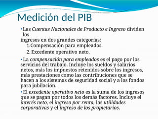 Medición del PIB
21-27
⚫Las Cuentas Nacionales de Producto e Ingreso dividen
los
ingresos en dos grandes categorías:
1.Compensación para empleados.
2. Excedente operativo neto.
⚫ La compensación para empleados es el pago por los
servicios del trabajo. Incluye los sueldos y salarios
netos, más los impuestos retenidos sobre los ingresos,
más prestaciones como las contribuciones que se
hacen a los sistemas de seguridad social y a los fondos
para jubilación.
⚫ El excedente operativo neto es la suma de los ingresos
que se pagan por todos los demás factores. Incluye el
interés neto, el ingreso por renta, las utilidades
corporativas y el ingreso de los propietarios.
 