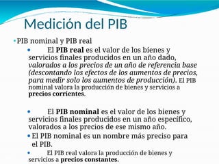 Medición del PIB
21-28
⚫PIB nominal y PIB real
⚫ El PIB real es el valor de los bienes y
servicios finales producidos en un año dado,
valorados a los precios de un año de referencia base
(descontando los efectos de los aumentos de precios,
para medir solo los aumentos de producción). El PIB
nominal valora la producción de bienes y servicios a
precios corrientes.
⚫ El PIB nominal es el valor de los bienes y
servicios finales producidos en un año específico,
valorados a los precios de ese mismo año.
⚫El PIB nominal es un nombre más preciso para
el PIB.
⚫ El PIB real valora la producción de bienes y
servicios a precios constantes.
 