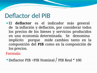 Deflactor del PIB
⚫El deflactor es el indicador más general
de la inflación y deflación, por considerar todos
los precios de los bienes y servicios producidos
en una economía determinada. Se denomina
implícito porque mide cambios tanto en la
composición del PIB como en la composición de
los precios.
Formula:
⚫Deflactor PIB =PIB Nominal / PIB Real * 100
 
