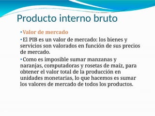 Producto interno bruto
21-3
⚫Valor de mercado
⚫ El PIB es un valor de mercado: los bienes y
servicios son valorados en función de sus precios
de mercado.
⚫ Como es imposible sumar manzanas y
naranjas, computadoras y rosetas de maíz, para
obtener el valor total de la producción en
unidades monetarias, lo que hacemos es sumar
los valores de mercado de todos los productos.
 