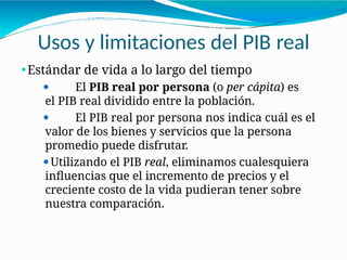 Usos y limitaciones del PIB real
21-31
⚫Estándar de vida a lo largo del tiempo
⚫ El PIB real por persona (o per cápita) es
el PIB real dividido entre la población.
⚫ El PIB real por persona nos indica cuál es el
valor de los bienes y servicios que la persona
promedio puede disfrutar.
⚫Utilizando el PIB real, eliminamos cualesquiera
influencias que el incremento de precios y el
creciente costo de la vida pudieran tener sobre
nuestra comparación.
 