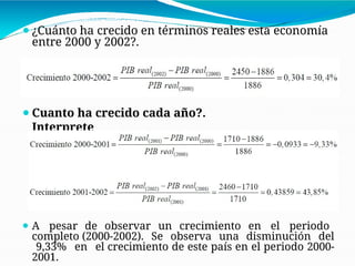 ⚫¿Cuánto ha crecido en términos reales esta economía
entre 2000 y 2002?.
⚫Cuanto ha crecido cada año?.
Interprete
⚫ A pesar de observar un crecimiento en el periodo
completo (2000-2002). Se observa una disminución del
9,33% en el crecimiento de este país en el periodo 2000-
2001.
 