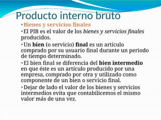 Producto interno bruto
21-4
⚫Bienes y servicios finales
⚫El PIB es el valor de los bienes y servicios finales
producidos.
⚫ Un bien (o servicio) final es un artículo
comprado por su usuario final durante un periodo
de tiempo determinado.
⚫ El bien final se diferencia del bien intermedio
en que éste es un artículo producido por una
empresa, comprado por otra y utilizado como
componente de un bien o servicio final.
⚫ Dejar de lado el valor de los bienes y servicios
intermedios evita que contabilicemos el mismo
valor más de una vez.
 