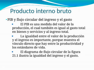 Producto interno bruto
21-6
⚫PIB y flujo circular del ingreso y el gasto
⚫ El PIB es una medida del valor de la
producción, el cual también es igual al gasto total
en bienes y servicios y al ingreso total.
⚫ La igualdad entre el valor de la producción
y el ingreso es importante, porque muestra el
vínculo directo que hay entre la productividad y
los estándares de vida.
⚫ El diagrama de flujo circular de la figura
21.1 ilustra la igualdad del ingreso y el gasto.
 