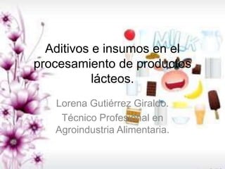 Aditivos e insumos en el
procesamiento de productos
lácteos.
Lorena Gutiérrez Giraldo.
Técnico Profesional en
Agroindustria Alimentaria.
 
