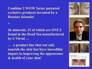 Combine 2 WOW factor patented
exclusive products invented by a
Russian Scientist
+
26 minerals, 12 of which are ONLY
found in the Dead Sea manufactured
by L’Oreal …
… a product line that not only
nourish the skin but have incredible
impact in improving the appearance
& health of your skin!
 