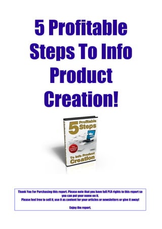 5 Profitable
Steps To Info
Product
Creation!
Thank You For Purchasing this report. Please note that you have full PLR rights to this report so
you can put your name on it.
Please feel free to sell it, use it as content for your articles or newsletters or give it away!
Enjoy the report.
 