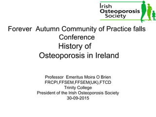 Forever Autumn Community of Practice falls
Conference
History of
Osteoporosis in Ireland
Professor Emeritus Moira O Brien
FRCPI,FFSEM,FFSEM(UK),FTCD
Trinity College
President of the Irish Osteoporosis Society
30-09-2015
 