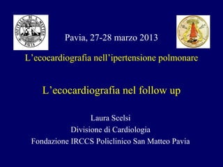 Laura Scelsi
Divisione di Cardiologia
Fondazione IRCCS Policlinico San Matteo Pavia
Pavia, 27-28 marzo 2013
L’ecocardiografia nell’ipertensione polmonare
L’ecocardiografia nel follow up
 