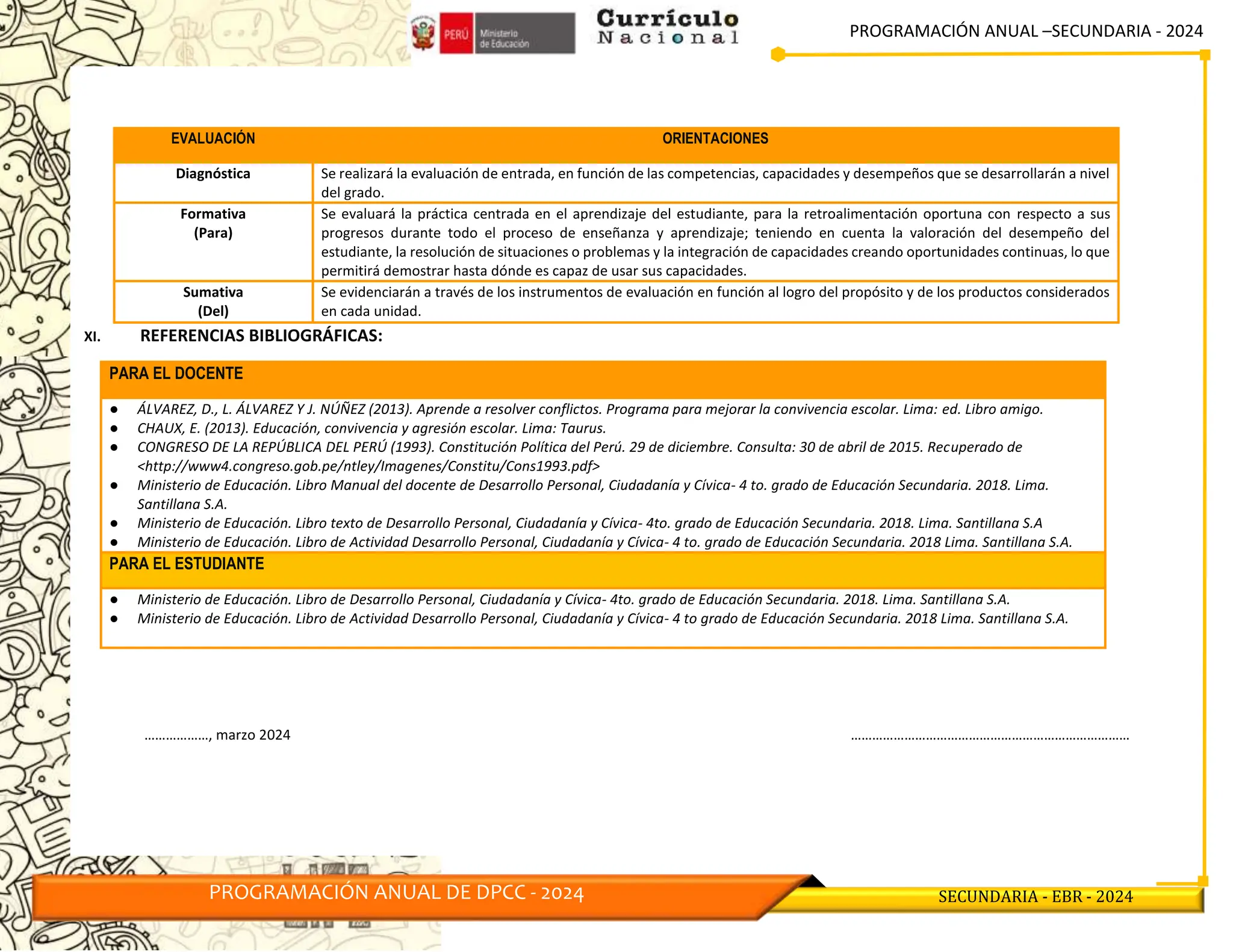 PROGRAMACIÓN ANUAL –SECUNDARIA - 2024
PROGRAMACIÓN ANUAL DE DPCC - 2024 SECUNDARIA - EBR - 2024
XI. REFERENCIAS BIBLIOGRÁFICAS:
PARA EL DOCENTE
● ÁLVAREZ, D., L. ÁLVAREZ Y J. NÚÑEZ (2013). Aprende a resolver conflictos. Programa para mejorar la convivencia escolar. Lima: ed. Libro amigo.
● CHAUX, E. (2013). Educación, convivencia y agresión escolar. Lima: Taurus.
● CONGRESO DE LA REPÚBLICA DEL PERÚ (1993). Constitución Política del Perú. 29 de diciembre. Consulta: 30 de abril de 2015. Recuperado de
˂http://www4.congreso.gob.pe/ntley/Imagenes/Constitu/Cons1993.pdf˃
● Ministerio de Educación. Libro Manual del docente de Desarrollo Personal, Ciudadanía y Cívica- 4 to. grado de Educación Secundaria. 2018. Lima.
Santillana S.A.
● Ministerio de Educación. Libro texto de Desarrollo Personal, Ciudadanía y Cívica- 4to. grado de Educación Secundaria. 2018. Lima. Santillana S.A
● Ministerio de Educación. Libro de Actividad Desarrollo Personal, Ciudadanía y Cívica- 4 to. grado de Educación Secundaria. 2018 Lima. Santillana S.A.
PARA EL ESTUDIANTE
● Ministerio de Educación. Libro de Desarrollo Personal, Ciudadanía y Cívica- 4to. grado de Educación Secundaria. 2018. Lima. Santillana S.A.
● Ministerio de Educación. Libro de Actividad Desarrollo Personal, Ciudadanía y Cívica- 4 to grado de Educación Secundaria. 2018 Lima. Santillana S.A.
………………, marzo 2024 ……………………………………………………………………
EVALUACIÓN ORIENTACIONES
Diagnóstica Se realizará la evaluación de entrada, en función de las competencias, capacidades y desempeños que se desarrollarán a nivel
del grado.
Formativa
(Para)
Se evaluará la práctica centrada en el aprendizaje del estudiante, para la retroalimentación oportuna con respecto a sus
progresos durante todo el proceso de enseñanza y aprendizaje; teniendo en cuenta la valoración del desempeño del
estudiante, la resolución de situaciones o problemas y la integración de capacidades creando oportunidades continuas, lo que
permitirá demostrar hasta dónde es capaz de usar sus capacidades.
Sumativa
(Del)
Se evidenciarán a través de los instrumentos de evaluación en función al logro del propósito y de los productos considerados
en cada unidad.
 