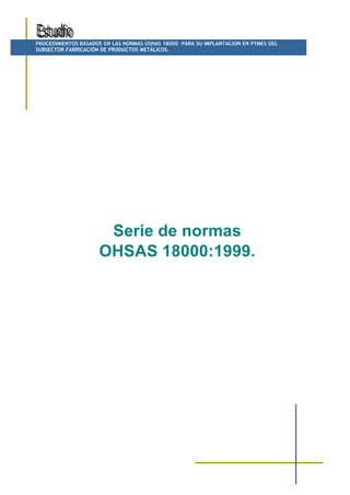 PROCEDIMIENTOS BASADOS EN LAS NORMAS OSHAS 18000 PARA SU IMPLANTACION EN PYMES DEL
SUBSECTOR FABRICACIÓN DE PRODUCTOS METÁLICOS.




                      Serie de normas
                     OHSAS 18000:1999.
 