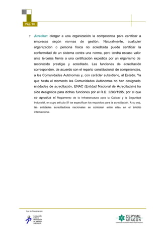 Pág. 58



   ?     Acreditar: otorgar a una organización la competencia para certificar a
         empresas         según     normas       de    gestión.      Naturalmente,        cualquier
         organización o persona física no acreditada puede certificar la
         conformidad de un sistema contra una norma, pero tendrá escaso valor
         ante terceros frente a una certificación expedida por un organismo de
         reconocido prestigio y acreditado. Las funciones de acreditación
         corresponden, de acuerdo con el reparto constitucional de competencias,
         a las Comunidades Autónomas y, con carácter subsidiario, al Estado. Ya
         que hasta el momento las Comunidades Autónomas no han designado
         entidades de acreditación, ENAC (Entidad Nacional de Acreditación) ha
         sido designada para dichas funciones por el R.D. 2200/1995, por el que
         se aprueba el Reglamento de la Infraestructura para la Calidad y la Seguridad
         Industrial, en cuyo artículo 51 se especifican los requisitos para la acreditación. A su vez,
         las entidades acreditadoras nacionales se controlan entre ellas en el ámbito
         internacional.




Con la financiación:
 
