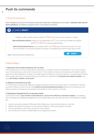 9

Push 2e commande
4. Push 2e commande
Enjeu stratégique pour les e-commerçants et première étape dans la fidélisation de vos clients : diminuer votre taux de
mono-acheteurs, qui s’élève en moyenne à 80 %, tous secteurs confondus.

LE SAVIEZ VOUS ?
Fidéliser un client existant coûte en moyenne 7

fois moins cher que d’en acquérir un nouveau.
Harvard Business Review précise qu’une augmentation de 5 % de votre taux de fidélité peut générer
de 25 % à 95 % de profits supplémentaires.
Selon PracticaleCommerce, vos nouveaux clients ont 2 fois plus de chances de revenir sur votre
site et de réaliser un nouvel achat quand ils reçoivent un retargeting par email à la suite de leur achat.

Source : Harvard Business Review & PraticaleCommerce.

Quelle stratégie ?
1. Remerciez votre nouveau client pour son 1er achat
Vous achetez pour la 1re fois un article dans une boutique. La vendeuse encaisse votre paiement, mais ne vous adresse
aucun remerciement pour votre achat. Envie de revenir ? Pas vraiment. Le fait que votre boutique soit virtuelle ne signifie
pas que vos clients attendent une relation de qualité inférieure à celle d’un commerce physique. Un simple email remerciant
votre nouveau client pour son premier achat vous permettra non seulement de construire une relation durable, mais
aussi de l’inciter à réaliser un 2e achat ! 
2. Utilisez le cross-sell et le up-sell
Le 1er achat est une opportunité idéale pour engager rapidement votre nouveau client dans un nouvel achat à travers la
promotion d’offres en cross et up-sell. Des moteurs de recommandation produits généreront automatiquement les
offres à pousser en se basant sur les produits commandés lors de la première commande.
3. Développez l’engagement de vos nouveaux clients
Le principe est simple : pour vendre, il faut influencer ; et pour être influencé, il faut être engagé ! Les stratégies
sont nombreuses pour développer l’engagement de vos nouveaux clients avec votre site et les inciter à commander une nouvelle
fois :
••
••
••
••

contenu dynamique présentant différentes offres relatives aux univers produits visités sur votre site;
éléments de réassurance (livraison et retour gratuit, satisfait ou remboursé, paiement sécurisé);
contenu informatif (sur votre offre, vos services, votre univers);
bon de réduction à durée de validité limitée si vos marges le permettent.

 