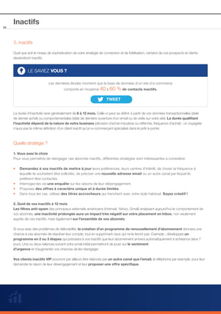 11

Inactifs
5. Inactifs
Quel que soit le niveau de sophistication de votre stratégie de conversion et de fidélisation, certains de vos prospects et clients
deviendront inactifs.

LE SAVIEZ VOUS ?
Les dernières études montrent que la base de données d’un site d’e-commerce
comporte en moyenne 40 à 60

% de contacts inactifs.

La durée d’inactivité varie généralement de 6 à 12 mois. Celle-ci peut se définir à partir de vos données transactionnelles (date
de dernier achat) ou comportementales (date de dernière ouverture d’un email ou de visite sur votre site). La durée qualifiant
l’inactivité dépend de la nature de votre business (décision d’achat impulsive ou réfléchie, fréquence d’achat) : un voyagiste
n’aura pas la même définition d’un client inactif qu’un e-commerçant spécialisé dans le prêt-à-porter.

Quelle stratégie ?
1. Vous avez le choix
Pour vous permettre de réengager ces abonnés inactifs, différentes stratégies sont intéressantes à considérer.
••
	
	
••
••
••

Demandez à vos inactifs de mettre à jour leurs préférences, leurs centres d’intérêt, de choisir la fréquence à 		
laquelle ils souhaitent être sollicités, de préciser une nouvelle adresse email ou un autre canal par lequel ils 		
préfèrent être contactés.
Interrogez-les via une enquête sur les raisons de leur désengagement. 		
Proposez des offres à caractère unique et à durée limitée.
Dans tous les cas, utilisez des titres accrocheurs qui tranchent avec votre style habituel. Soyez créatif !

2. Quid de vos inactifs à 12 mois
Les filtres anti-spam des principaux webmails américains (Hotmail, Yahoo, Gmail) analysant aujourd’hui le comportement de
vos abonnés, une inactivité prolongée aura un impact très négatif sur votre placement en Inbox, non seulement
auprès de ces inactifs, mais également sur l’ensemble de vos abonnés.
Si vous avez des problèmes de délivrabilité, la création d’un programme de renouvellement d’abonnement donnera une
chance à ces abonnés de réactiver leur compte, tout en supprimant ceux qui ne le feront pas. Exemple : développez un
programme en 2 ou 3 étapes qui précisera à vos inactifs que leur abonnement arrivera automatiquement à échéance dans 7
jours. Une ou deux relances suivant votre email initial permettront de jouer sur le sentiment
d’urgence et d’augmenter vos chances de les réengager.
Vos clients inactifs VIP pourront par ailleurs être relancés par un autre canal que l’email, le téléphone par exemple, pour leur
demander la raison de leur désengagement et leur proposer une offre spécifique.

 