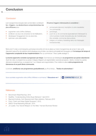 13

Conclusion
Conclusion
Les 5 programmes évoqués dans ce livre blanc constituent
les « triggers » ou déclencheurs comportementaux les
plus efficaces pour :

••
••
••
••

augmenter votre chiffre d’affaires,
améliorer vos taux de conversion et de fidélisation,
développer l’engagement de vos abonnés,
optimiser votre délivrabilité.

D’autres triggers intéressants à considérer :
•• anniversaire (abonné, inscription à votre newsletter,
	
1re commande),
•• parrainage, 		
•• push 3e ou 4e commande (spécialement intéressant si 		
	
votre business model nécessite plus de 2 achats pour
	
être rentable, comme les discounters),
•• intégrer un contenu marketing dans vos messages 		
	transactionnels.

Moins de 5 % des e-commerçants qu’emarsys rencontre ont mis en place au moins 3 programmes de ce top 5, bien qu’ils
disposent aujourd’hui de solutions technologiques pour le faire. Les raisons principalement évoquées sont le manque de temps et
l’apparente complexité de leur implémentation (Par où commencer ? Avec quelle stratégie ?).
La bonne approche consiste à progresser par étape. Commencez par développer un programme sur panier abandonné.
Avant de créer un programme sur panier 2 étapes intégrant une segmentation avancée (prospects / clients, montant du panier),
démarrez simplement par un programme 1 ou 2 étapes sans segmentation. Puis mettez en place votre programme de
bienvenue et un push 2ème commande.
Là encore, améliorez ces programmes graduellement, au fil du temps… Testez et automatisez !

Vous souhaitez augmenter votre chiffre d’affaires e-commerce ? Discutons-en !

Références
••
••
••
••
••
••

Benchmark Retail Red Eye, 2012
SeeWhy, “Understanding Online Buyer Behavior”, April 2013 		
Baymard Institute, Cart Abandonment Rate statistics, February 2012
Cisco “Catch and Keep Digital Shoppers”, 2013, 		
SNCD “Email Marketing Attitude”, 2013
„E-Loyalty: Your Secret Weapon on the Web,“ Harvard Business Review

CONTACTEZ-NOUS

 