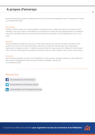 A propos d’emarsys
emarsys propose des solutions marketing dans le cloud qui favorisent l’engagement client et augmentent le retour
sur investissement (ROI).

Notre héritage
Fondée en 2000 emarsys est une des premières entreprises à avoir proposé des solutions innovantes d’email
marketing. Nous avons depuis continuellement accompagné nos clients dans leur développement, en améliorant
ainsi qu’en automatisant leurs e-mails et leurs communications multicanal. La technologie avance vite, et nous
aussi.

Aujourd’hui
emarsys collabore actuellement avec plus de 1000 clients répartis dans plus de 120 pays. Ces derniers sont
soutenus par notre service client client dédié, réparti dans 12 agences internationales. Nous hébergeons,
segmentons et analysons environ 1 milliard de contacts clients et envoyons plus de 6 milliards d’e-mails chaque
mois. Parmi nos clients figurent des leaders de l’industrie, tels que, eBay, Payback, Volvo, Garmin, Sky et Swiss.

Notre vision
Nous souhaitons épauler nos clients dans l’amélioration continue de leur stratégie marketing, en les guidant vers
des solutions d’engagement client plus performantes et profitables, reposant sur
la connaissance client.

Retrouvez nous :
www.facebook.com/emarsys
www.twitter.com/emarsys_france
www.linkedin.com/company/emarsys

5 programmes relationnels essentiels pour augmenter vos taux de conversion et de fidélisation

14

 