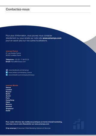 Contactez-nous

Pour plus d’information, vous pouvez nous contacter
directement ou vous rendre sur notre site www.emarsys.com
pour en savoir plus sur nos autres localisations.

emarsys France
67 rue Anatole France
92300 Levallois Perret
Téléphone: +33 (0)1 77 68 02 22
Email: france@emarsys.com

	www.facebook.com/emarsys
	www.twitter.com/emarsys_france
	www.linkedin.com/company/emarsys

emarsys Monde
Vienne
Londres
Munich
Berlin
Zurich
Paris
Hong Kong
Pékin
Moscou
Istanbul
Singapour
Dubaï

Pour rester informer des meilleures pratiques en terme d’email marketing,
inscrivez-vous à notre Newsletter sur www.emarsys.com
© by emarsys | Enterprise E-Mail Marketing Solutions & • HONG KONG • PEKIN • MOSCOU • ISTANBUL • SINGAPOUR • DUBAÏ
VIENNE • LONDRES • MUNICH • BERLIN • ZURICH • PARIS Services

 
