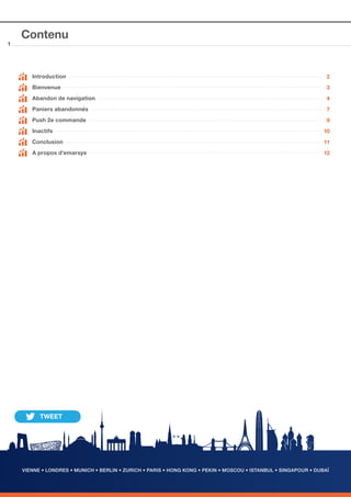 1

Contenu

	 Introduction	

2

	 Bienvenue

3

	

Abandon de navigation

4

	

Paniers abandonnés

7

	

Push 2e commande

9

	

Inactifs

10

Conclusion

11

A propos d’emarsys

12

	

VIENNE • LONDRES • MUNICH • BERLIN • ZURICH • PARIS • HONG KONG • PEKIN • MOSCOU • ISTANBUL • SINGAPOUR • DUBAÏ

 