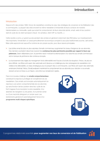 Introduction

Introduction
Depuis la fin des années 1990, l’envoi de newsletters constitue le cœur des stratégies de conversion et de fidélisation des
e-commerçants. La plupart des sites envoient la même newsletter à l’ensemble de leurs contacts de manière
hebdomadaire ou mensuelle, quels que soient le comportement de leurs abonnés (achat, email, web) et leur position
dans le cycle de vie client (prospect chaud, 1er acheteur, client VIP ou inactifs…).
Cette recette a connu un grand succès pendant des années en générant notamment des ROI (retour sur investissement)
très importants, l’email étant un canal particulièrement économique comparé à ceux plus traditionnels (courrier, call-center).
Mais cette approche est aujourd’hui victime de son propre succès, pour deux raisons principales.
••

Les boîtes email de plus en plus saturées d’emails commerciaux augmentent le niveau d’exigence de vos abonnés. 	

	

Ces derniers souhaitent désormais recevoir les contenus les plus pertinents possible par rapport à leurs ap-		

	pétences. Selon eMarketers.com, la première raison motivant la désinscription d’un abonné aux emails commerciaux 	
	

est le manque de pertinence des contenus envoyés.

••

Le durcissement des règles de management de la délivrabilité rend l’accès à la boîte de réception, l’Inbox, de plus en 	

	

plus difficile. Les filtres anti-spam des webmails sont devenus un challenge pour les campagnes de newsletters non 	

	

ciblées et la délivrabilité, un enjeu stratégique pour la plupart des e-commerçants. Les filtres anti-spam des webmails 	

	

américains (Hotmail, Yahoo, Gmail) analysent maintenant le comportement de vos abonnés pour décider si vos emails 		

	

doivent arriver en Inbox ou en Spam, voire être tout simplement rejetés.

Face à ce nouveau challenge, les emails comportementaux
constituent la réponse à privilégier en complément de vos
newsletters. Ces emails sont envoyés automatiquement en
réponse à une action comportementale de vos abonnés
qui sera fonction de leur position dans leur cycle de vie.
Qu’il s’agisse d’une inscription à votre newsletter, d’un
abandon de navigation ou de panier, d’un premier achat
ou d’une inactivité atteignant un certain seuil, ces
événements généreront automatiquement l’envoi d’un
programme multi-étapes spécifique.

5 programmes relationnels essentiels pour augmenter vos taux de conversion et de fidélisation

2

 