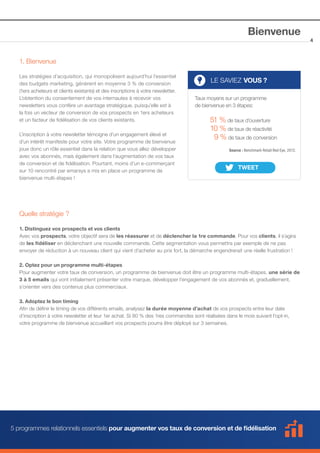Bienvenue
1. Bienvenue
Les stratégies d’acquisition, qui monopolisent aujourd’hui l’essentiel
des budgets marketing, génèrent en moyenne 3 % de conversion
(1ers acheteurs et clients existants) et des inscriptions à votre newsletter.
L’obtention du consentement de vos internautes à recevoir vos
newsletters vous confère un avantage stratégique, puisqu’elle est à
la fois un vecteur de conversion de vos prospects en 1ers acheteurs
et un facteur de fidélisation de vos clients existants.
L’inscription à votre newsletter témoigne d’un engagement élevé et
d’un intérêt manifeste pour votre site. Votre programme de bienvenue
joue donc un rôle essentiel dans la relation que vous allez développer
avec vos abonnés, mais également dans l’augmentation de vos taux
de conversion et de fidélisation. Pourtant, moins d’un e-commerçant
sur 10 rencontré par emarsys a mis en place un programme de
bienvenue multi-étapes !

LE SAVIEZ VOUS ?
Taux moyens sur un programme
de bienvenue en 3 étapes:

51 % de taux d’ouverture
10 % de taux de réactivité
9 % de taux de conversion
Source : Benchmark Retail Red Eye, 2012.

Quelle stratégie ?
1. Distinguez vos prospects et vos clients
Avec vos prospects, votre objectif sera de les réassurer et de déclencher la 1re commande. Pour vos clients, il s’agira
de les fidéliser en déclenchant une nouvelle commande. Cette segmentation vous permettra par exemple de ne pas
envoyer de réduction à un nouveau client qui vient d’acheter au prix fort, la démarche engendrerait une réelle frustration !
2. Optez pour un programme multi-étapes
Pour augmenter votre taux de conversion, un programme de bienvenue doit être un programme multi-étapes, une série de
3 à 5 emails qui vont initialement présenter votre marque, développer l’engagement de vos abonnés et, graduellement,
s’orienter vers des contenus plus commerciaux.
3. Adoptez le bon timing
Afin de définir le timing de vos différents emails, analysez la durée moyenne d’achat de vos prospects entre leur date
d’inscription à votre newsletter et leur 1er achat. Si 80 % des 1res commandes sont réalisées dans le mois suivant l’opt-in,
votre programme de bienvenue accueillant vos prospects pourra être déployé sur 3 semaines.

5 programmes relationnels essentiels pour augmenter vos taux de conversion et de fidélisation

4

 