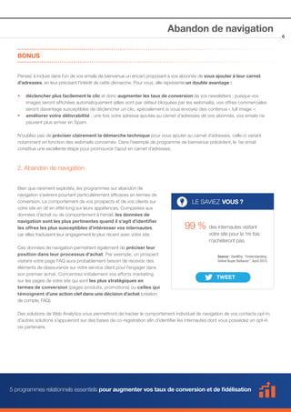 Abandon de navigation
BONUS
Pensez à inclure dans l’un de vos emails de bienvenue un encart proposant à vos abonnés de vous ajouter à leur carnet
d’adresses, en leur précisant l’intérêt de cette démarche. Pour vous, elle représente un double avantage : 
••
	
	
••
	

déclencher plus facilement le clic et donc augmenter les taux de conversion de vos newsletters ; puisque vos 		
images seront affichées automatiquement (elles sont par défaut bloquées par les webmails), vos offres commerciales 	
seront davantage susceptibles de déclencher un clic, spécialement si vous envoyez des contenus « full image »;
améliorer votre délivrabilité : une fois votre adresse ajoutée au carnet d’adresses de vos abonnés, vos emails ne 	
peuvent plus arriver en Spam.

N’oubliez pas de préciser clairement la démarche technique pour vous ajouter au carnet d’adresses, celle-ci variant
notamment en fonction des webmails concernés. Dans l’exemple de programme de bienvenue précédent, le 1er email
constitue une excellente étape pour promouvoir l’ajout en carnet d’adresses.

2. Abandon de navigation
Bien que rarement exploités, les programmes sur abandon de
navigation s’avèrent pourtant particulièrement efficaces en termes de
conversion. Le comportement de vos prospects et de vos clients sur
votre site en dit en effet long sur leurs appétences. Comparées aux
données d’achat ou de comportement à l’email, les données de
navigation sont les plus pertinentes quand il s’agit d’identifier
les offres les plus susceptibles d’intéresser vos internautes,
car elles traduisent leur engagement le plus récent avec votre site.
Ces données de navigation permettent également de préciser leur
position dans leur processus d’achat. Par exemple, un prospect
visitant votre page FAQ aura probablement besoin de recevoir des
éléments de réassurance sur votre service client pour l’engager dans
son premier achat. Concentrez initialement vos efforts marketing
sur les pages de votre site qui sont les plus stratégiques en
termes de conversion (pages produits, promotions) ou celles qui
témoignent d’une action clef dans une décision d’achat (création
de compte, FAQ).

LE SAVIEZ VOUS ?

99 % des internautes visitant

votre site pour la 1re fois
n’achèteront pas.
Source : SeeWhy, “Understanding 		
Online Buyer Behavior”, April 2013.

Des solutions de Web Analytics vous permettront de tracker le comportement individuel de navigation de vos contacts opt-in;
d’autres solutions s’appuieront sur des bases de co-registration afin d’identifier les internautes dont vous possédez un opt-in
via partenaire.

5 programmes relationnels essentiels pour augmenter vos taux de conversion et de fidélisation

6

 