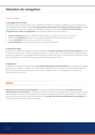7

Abandon de navigation
Quelle stratégie ?
1. Ne négligez pas le contenu
Un internaute visite une page produit, mais ne remplit pas son panier. Comparé au programme sur paniers abandonnés,
celui sur abandon de navigation identifie des internautes qui sont moins mûrs dans leur décision d’achat et davantage en phase de recherche. Un programme multi-étapes améliorera vos chances de convertir vos internautes et
d’augmenter leur niveau d’engagement en leur adressant différents types de contenus :
••
••
••
••

contenu dynamique présentant différentes offres relatives aux univers produits visités sur votre site;
éléments de réassurance (livraison et retour gratuit, satisfait ou remboursé, paiement sécurisé);
contenu informatif (sur votre offre, vos services, votre univers);
bon de réduction à durée de validité limitée si vos marges le permettent.

2. Visez le bon timing
Le timing de vos différentes relances prendra en considération le temps nécessaire à la prise d’une décision d’achat
en fonction de votre activité  : est-elle susceptible de susciter un achat impulsif  ? Ou nécessite-t-elle un délai de réflexion ?
Il existe peu d’intérêt pour un spécialiste de l’électroménager à réaliser une relance 15 minutes après un abandon de visite.
Pas de règle absolue, si ce n’est celle du test pour optimiser vos timings de relance.

3. Segmentez !
À l’instar de votre programme de bienvenue, une simple segmentation prospects/clients vous permettra par exemple
de préserver vos marges en utilisant un bon de réduction uniquement pour vos prospects et de leur adresser différents
éléments de réassurance (votre prospect n’a peut-être tout simplement pas vu vos engagements et éléments de
réassurance lors de sa visite ! ).

BONUS
Attention à vos conditions de participation ! Une pression marketing trop élevée est la 2e raison motivant la
désinscription de vos abonnés à un programme d’emails commerciaux. Si un prospect visite à plusieurs reprises votre site
dans la semaine, assurez-vous qu’il ne puisse pas rentrer dans votre programme sur abandon de navigation à chacune de ses
visites ! Vous pourrez néanmoins utiliser ces informations pour envoyer des contenus spécifiques à vos prospects qui
sont retournés sur votre site à la suite d’un retargeting.

 