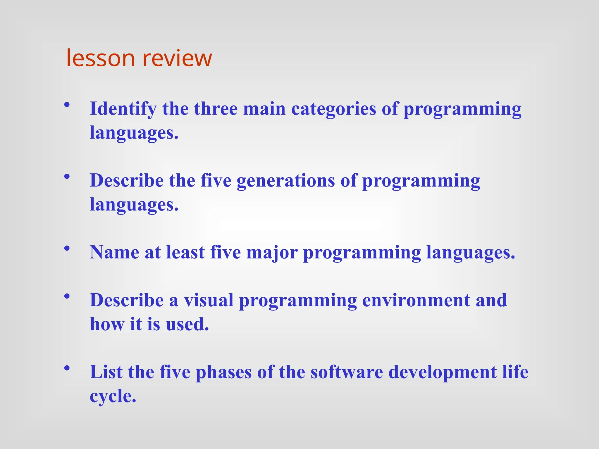 • Identify the three main categories of programming
languages.
• Describe the five generations of programming
languages.
• Name at least five major programming languages.
• Describe a visual programming environment and
how it is used.
• List the five phases of the software development life
cycle.
lesson review
 