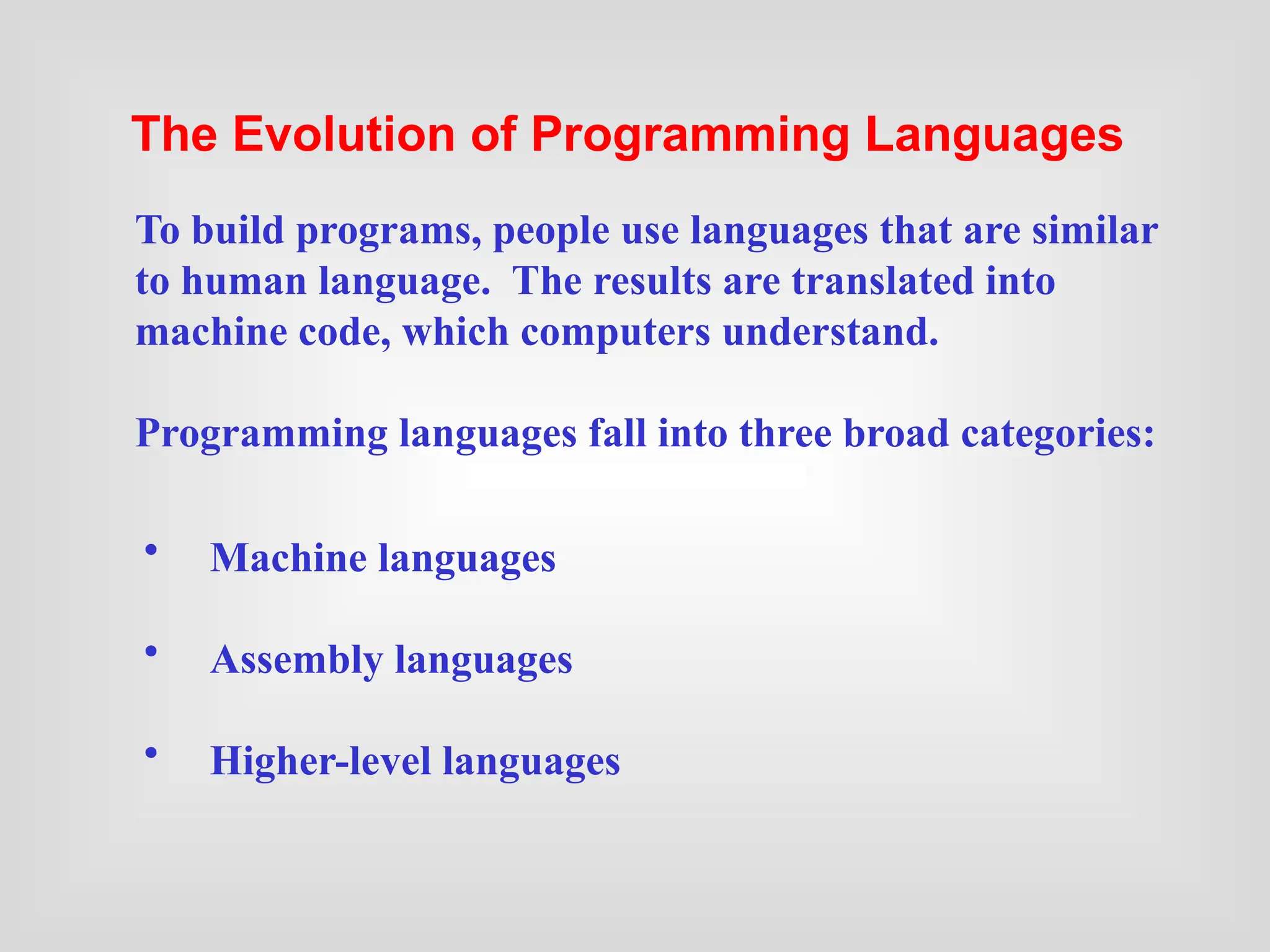 • Machine languages
• Assembly languages
• Higher-level languages
To build programs, people use languages that are similar
to human language. The results are translated into
machine code, which computers understand.
Programming languages fall into three broad categories:
The Evolution of Programming Languages
 