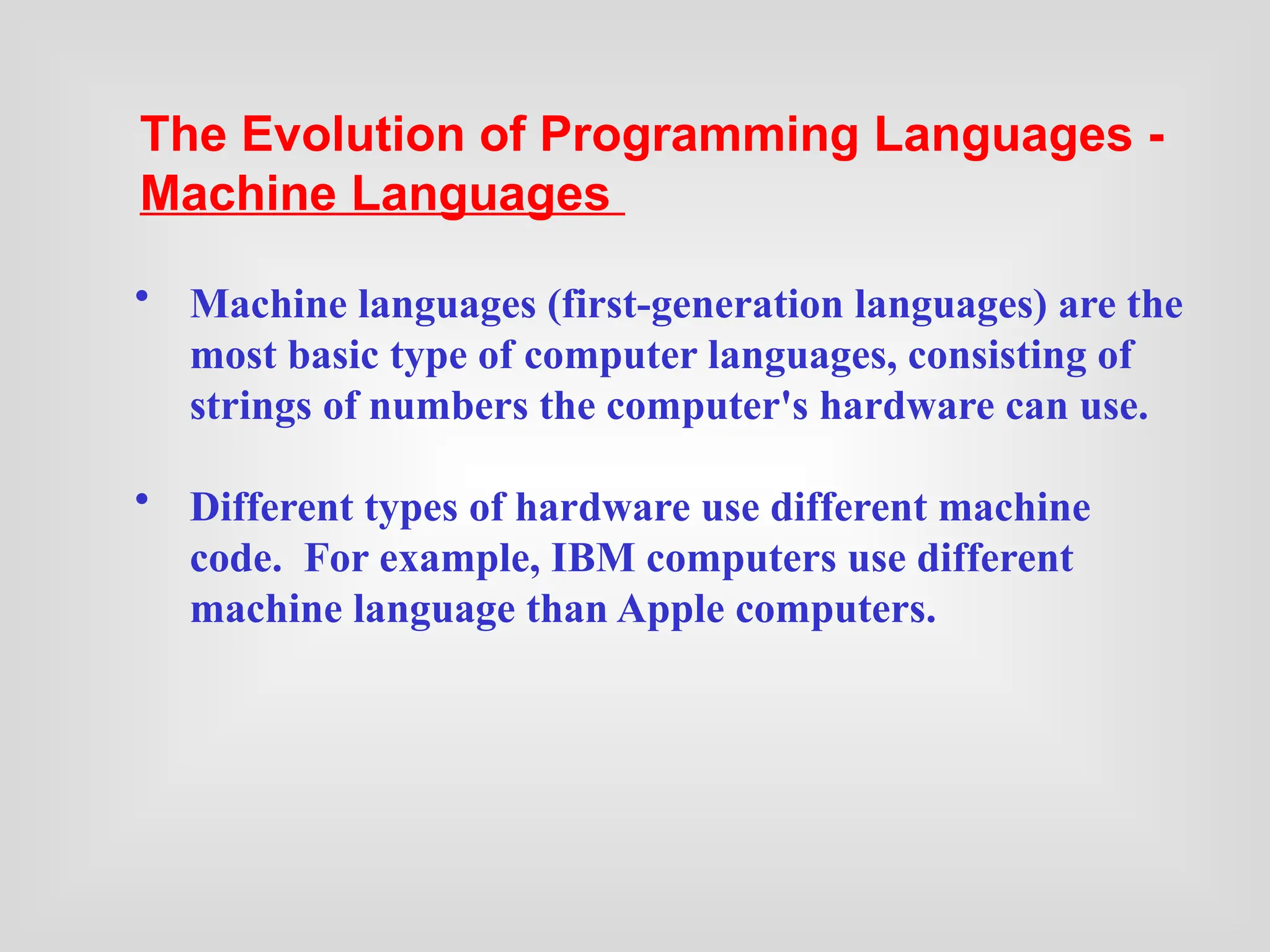 • Machine languages (first-generation languages) are the
most basic type of computer languages, consisting of
strings of numbers the computer's hardware can use.
• Different types of hardware use different machine
code. For example, IBM computers use different
machine language than Apple computers.
The Evolution of Programming Languages -
Machine Languages
 