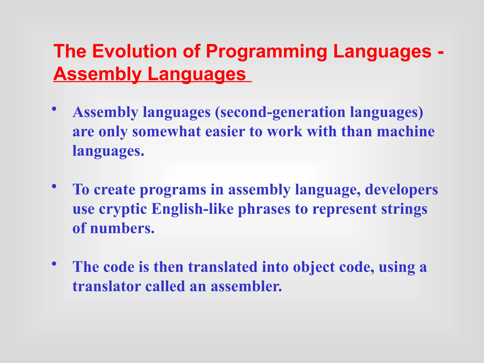 • Assembly languages (second-generation languages)
are only somewhat easier to work with than machine
languages.
• To create programs in assembly language, developers
use cryptic English-like phrases to represent strings
of numbers.
• The code is then translated into object code, using a
translator called an assembler.
The Evolution of Programming Languages -
Assembly Languages
 