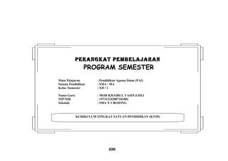 220
KURIKULUM TINGKAT SATUAN PENDIDIKAN (KTSP)
PERANGKAT PEMBELAJARANPERANGKAT PEMBELAJARAN
PROGRAM SEMESTER
Mata Pelajaran : Pendidikan Agama Islam (PAI)
Satuan Pendidikan : SMA / MA
Kelas /Semester : XII / 1
Nama Guru : MOH KHAIRUL YASIN.S.Pd.I
NIP/NIK : 197312242007101001
Sekolah : SMA N 1 BOJONG
 