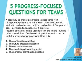 © 2013, Coert Visser
www.progressfocusedapproach.com
A good way to enable progress is to pose some well
thought out questions. It helps when these questions fit
well with each other and build on each other. A few years
ago, I developed a sequence of 5 progress-
focused questions. I have used it often and I have found it
to be powerful and flexible set of questions which can be
useful in many change processes. Here it is:
1. The continuation question
2. The future projection question
3. The optimism question
4. The small steps forward question
5. The personal contribution question
 