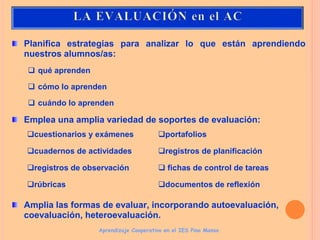 Planifica estrategias para analizar lo que están aprendiendo
nuestros alumnos/as:
 qué aprenden
 cómo lo aprenden
 cuándo lo aprenden
Emplea una amplia variedad de soportes de evaluación:
Amplia las formas de evaluar, incorporando autoevaluación,
coevaluación, heteroevaluación.
Aprendizaje Cooperativo en el IES Pino Manso
cuestionarios y exámenes
cuadernos de actividades
registros de observación
rúbricas
portafolios
registros de planificación
 fichas de control de tareas
documentos de reflexión
 
