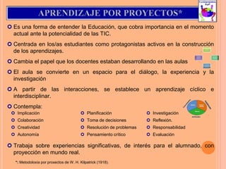  Es una forma de entender la Educación, que cobra importancia en el momento
actual ante la potencialidad de las TIC.
 Centrada en los/as estudiantes como protagonistas activos en la construcción
de los aprendizajes.
 Cambia el papel que los docentes estaban desarrollando en las aulas
 El aula se convierte en un espacio para el diálogo, la experiencia y la
investigación
 A partir de las interacciones, se establece un aprendizaje cíclico e
interdisciplinar.
 Contempla:
 Trabaja sobre experiencias significativas, de interés para el alumnado, con
proyección en mundo real.
 Implicación
 Colaboración
 Creatividad
 Autonomía
 Planificación
 Toma de decisiones
 Resolución de problemas
 Pensamiento crítico
 Investigación
 Reflexión.
 Responsabilidad
 Evaluación
*: Metodoloxía por proxectos de W. H. Kilpatrick (1918).
 