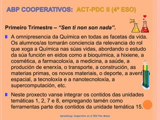 Primeiro Trimestre – “Sen ti non son nada”.
A omnipresencia da Química en todas as facetas da vida.
Os alumnos/as tomarán conciencia da relevancia do rol
que xoga a Química nas súas vidas, abordando o estudo
da súa función en eidos como a bioquímica, a hixiene, a
cosmética, a farmacoloxía, a medicina, a saúde, a
produción de enerxía, o transporte, a construción, as
materias primas, os novos materiais, o deporte, a aventura
espacial, a tecnoloxía e a nanotecnoloxía, a
supercomputación, etc.
Neste proxecto vanse integrar os contidos das unidades
temáticas 1, 2, 7 e 8, empregando tamén como
ferramentas parte dos contidos da unidade temática 15.
Aprendizaje Cooperativo en el IES Pino Manso
 
