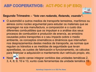 Segundo Trimestre – “Isto ven rodando, flotando, voando”.
O automóbil e outros medios de transporte terrestres, marítimos ou
aéreos como núcleo argumental para estudar os materiais que se
empregan na súa manufactura, a composición e o custo dos
diferentes combustibles que os impulsan e a análise dos seus
procesos de combustión e produción de enerxía, as emisións
causadas polos transportes e o seu impacto sobre o medio
ambiente, os conceptos cinemáticos e dinámicos que interveñen
nos desprazamentos destes medios de transporte, as normas que
regulan os tránsitos e as medidas de seguridade que levan
aparelladas, os custes de fabricación e funcionamento, os cálculos
para financiar a adquisición e mantemento dun vehículo propio, etc.
Neste proxecto vanse integrar contidos das unidades temáticas 2,
3, 4, 8, 9, 10 e 13, xunto coas ferramentas da unidade temática 15.
Aprendizaje Cooperativo en el IES Pino Manso
 