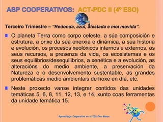 Terceiro Trimestre – “Redonda, azul, atestada e moi movida”.
O planeta Terra como corpo celeste, a súa composición e
estrutura, a orixe da súa enerxía e dinámica, a súa historia
e evolución, os procesos xeolóxicos internos e externos, os
seus recursos, a presenza da vida, os ecosistemas e os
seus equilibrios/desequilibrios, a xenética e a evolución, as
alteracións do medio ambiente, a preservación da
Natureza e o desenvolvemento sustentable, as grandes
problemáticas medio ambientais de hoxe en día, etc.
Neste proxecto vanse integrar contidos das unidades
temáticas 5, 6, 8, 11, 12, 13, e 14, xunto coas ferramentas
da unidade temática 15.
Aprendizaje Cooperativo en el IES Pino Manso
 