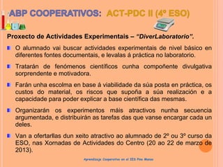 Proxecto de Actividades Experimentais – “DiverLaboratorio”.
O alumnado vai buscar actividades experimentais de nivel básico en
diferentes fontes documentais, e levalas á práctica no laboratorio.
Tratarán de fenómenos científicos cunha compoñente divulgativa
sorprendente e motivadora.
Farán unha escolma en base á viabilidade da súa posta en práctica, os
custos do material, os riscos que supoña a súa realización e a
capacidade para poder explicar a base científica das mesmas.
Organizarán os experimentos máis atractivos nunha secuencia
argumentada, e distribuirán as tarefas das que vanse encargar cada un
deles.
Van a ofertarllas dun xeito atractivo ao alumnado de 2º ou 3º curso da
ESO, nas Xornadas de Actividades do Centro (20 ao 22 de marzo de
2013).
Aprendizaje Cooperativo en el IES Pino Manso
 