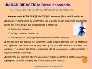 Alumnado del ACT-PDC II (4º da ESO)//12 sesiones (Aula de Informática).
Elección y distribución de subtemas: Los equipos eligen subtemas específicos
dentro del tema, según sus capacidades e intereses.
 Material de Laboratorio
 A Seguridade nos Laboratorios
 Os Métodos da Ciencia (Método Científico e Informe Científico)
Planificación del estudio del subtema: Cada equipo planifica con la profesora
los objetivos concretos que se proponen y los procedimientos a emplear para
lograrlos, y reparten las tareas (búsqueda de la información, sistematización y
organización de la misma).
Desarrollo del plan: los alumnos/as siguen el plan descrito; la profesora controla
el progreso de cada equipo y les ofrece orientación y ayuda.
ACTIVIDAD DE INICIACIÓN AL TRABAJO EXPERIMENTAL
UNIDAD DIDÁCTICA: DiverLaboratorio.
Aprendizaje Cooperativo en el IES Pino Manso
 