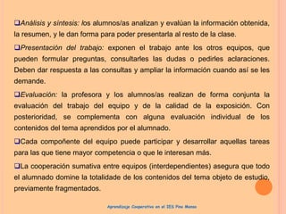 Análisis y síntesis: los alumnos/as analizan y evalúan la información obtenida,
la resumen, y le dan forma para poder presentarla al resto de la clase.
Presentación del trabajo: exponen el trabajo ante los otros equipos, que
pueden formular preguntas, consultarles las dudas o pedirles aclaraciones.
Deben dar respuesta a las consultas y ampliar la información cuando así se les
demande.
Evaluación: la profesora y los alumnos/as realizan de forma conjunta la
evaluación del trabajo del equipo y de la calidad de la exposición. Con
posterioridad, se complementa con alguna evaluación individual de los
contenidos del tema aprendidos por el alumnado.
Cada compoñente del equipo puede participar y desarrollar aquellas tareas
para las que tiene mayor competencia o que le interesan más.
La cooperación sumativa entre equipos (interdependientes) asegura que todo
el alumnado domine la totalidade de los contenidos del tema objeto de estudio,
previamente fragmentados.
Aprendizaje Cooperativo en el IES Pino Manso
 