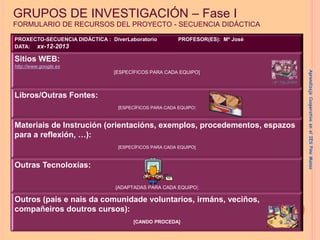 GRUPOS DE INVESTIGACIÓN – Fase I
FORMULARIO DE RECURSOS DEL PROYECTO - SECUENCIA DIDÁCTICA
PROXECTO-SECUENCIA DIDÁCTICA : DiverLaboratorio PROFESOR(ES): Mª José
DATA: xx-12-2013
Sitios WEB:
http://www.google.es
[ESPECÍFICOS PARA CADA EQUIPO]
Libros/Outras Fontes:
[ESPECÍFICOS PARA CADA EQUIPO]
Materiais de Instrución (orientacións, exemplos, procedementos, espazos
para a reflexión, …):
[ESPECÍFICOS PARA CADA EQUIPO]
Outras Tecnoloxías:
[ADAPTADAS PARA CADA EQUIPO]
Outros (pais e nais da comunidade voluntarios, irmáns, veciños,
compañeiros doutros cursos):
[CANDO PROCEDA]
Aprendizaje
Cooperativo
en
el
IES
Pino
Manso
 